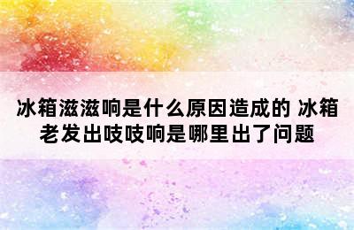 冰箱滋滋响是什么原因造成的 冰箱老发出吱吱响是哪里出了问题